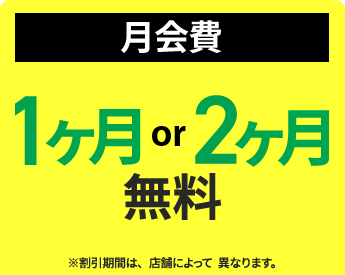 月会費：1ヶ月or2ヶ月無料　※割引期間は、店舗によって異なります